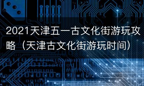 2021天津五一古文化街游玩攻略（天津古文化街游玩时间）