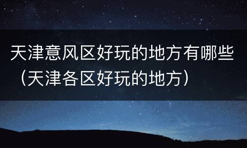 天津意风区好玩的地方有哪些（天津各区好玩的地方）