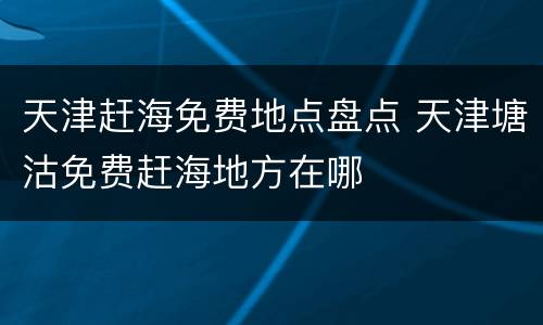 天津赶海免费地点盘点 天津塘沽免费赶海地方在哪