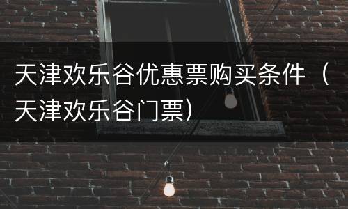 天津欢乐谷优惠票购买条件（天津欢乐谷门票）