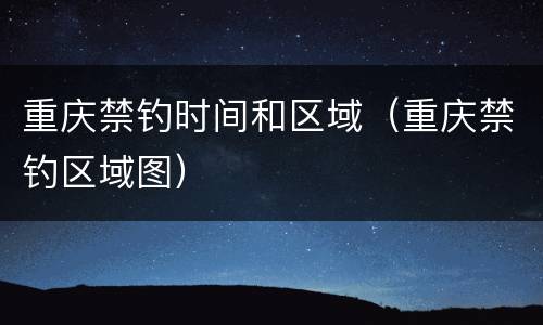 重庆禁钓时间和区域（重庆禁钓区域图）