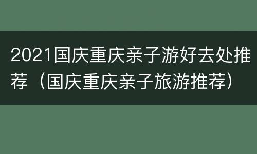 2021国庆重庆亲子游好去处推荐（国庆重庆亲子旅游推荐）
