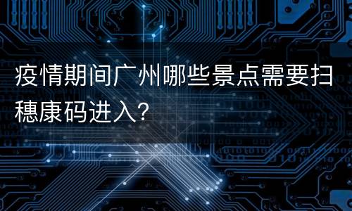 疫情期间广州哪些景点需要扫穗康码进入？