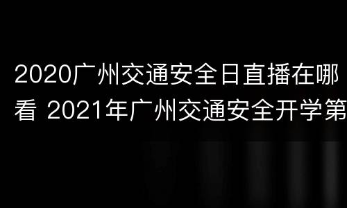2020广州交通安全日直播在哪看 2021年广州交通安全开学第一课