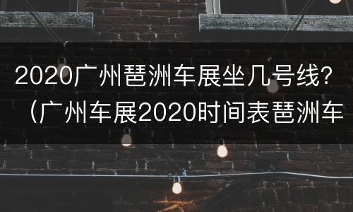 2020广州琶洲车展坐几号线？（广州车展2020时间表琶洲车展几点到几点）