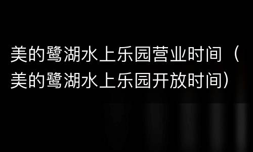 美的鹭湖水上乐园营业时间（美的鹭湖水上乐园开放时间）