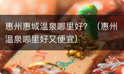惠州惠城温泉哪里好？（惠州温泉哪里好又便宜）