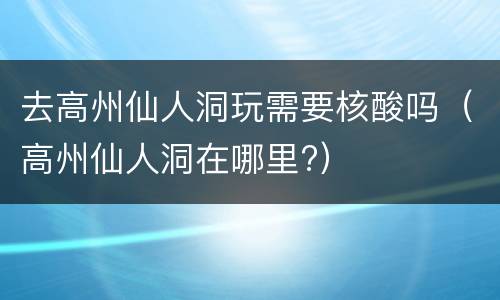 去高州仙人洞玩需要核酸吗（高州仙人洞在哪里?）