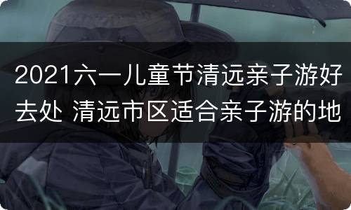 2021六一儿童节清远亲子游好去处 清远市区适合亲子游的地方