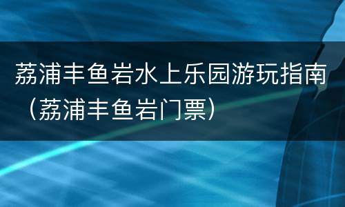 荔浦丰鱼岩水上乐园游玩指南（荔浦丰鱼岩门票）