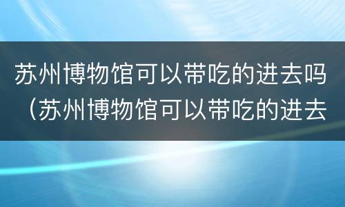 苏州博物馆可以带吃的进去吗（苏州博物馆可以带吃的进去吗多少钱）