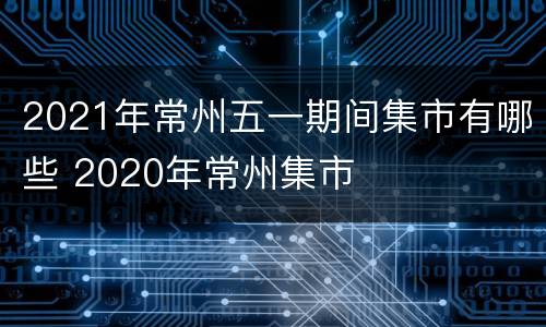 2021年常州五一期间集市有哪些 2020年常州集市