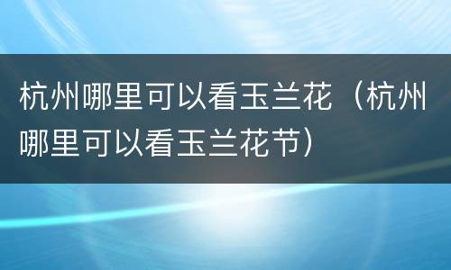 杭州哪里可以看玉兰花（杭州哪里可以看玉兰花节）