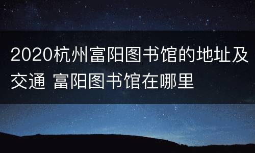 2020杭州富阳图书馆的地址及交通 富阳图书馆在哪里