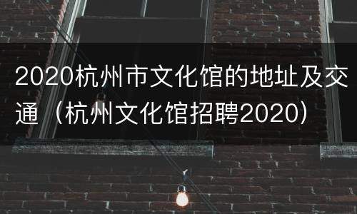 2020杭州市文化馆的地址及交通（杭州文化馆招聘2020）