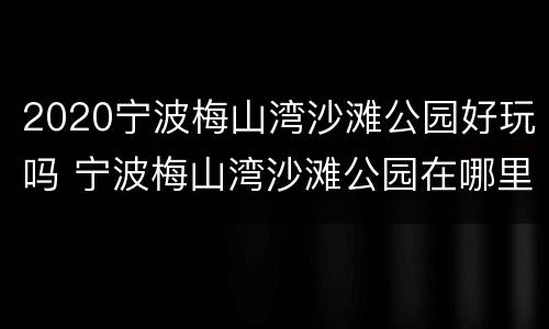 2020宁波梅山湾沙滩公园好玩吗 宁波梅山湾沙滩公园在哪里