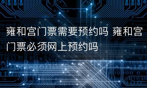 雍和宫门票需要预约吗 雍和宫门票必须网上预约吗