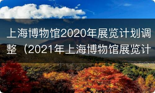 上海博物馆2020年展览计划调整（2021年上海博物馆展览计划）