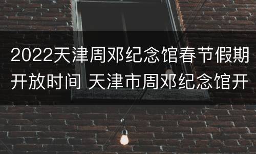 2022天津周邓纪念馆春节假期开放时间 天津市周邓纪念馆开放时间