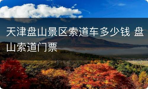 天津盘山景区索道车多少钱 盘山索道门票