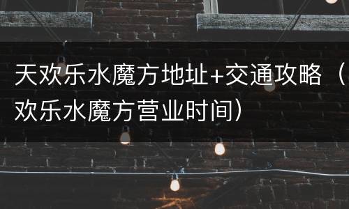 天欢乐水魔方地址+交通攻略（欢乐水魔方营业时间）