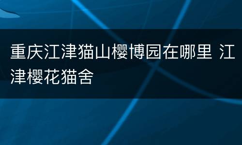 重庆江津猫山樱博园在哪里 江津樱花猫舍