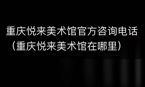 重庆悦来美术馆官方咨询电话（重庆悦来美术馆在哪里）