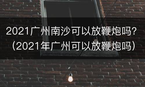 2021广州南沙可以放鞭炮吗？（2021年广州可以放鞭炮吗）