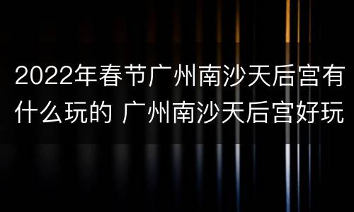 2022年春节广州南沙天后宫有什么玩的 广州南沙天后宫好玩吗?