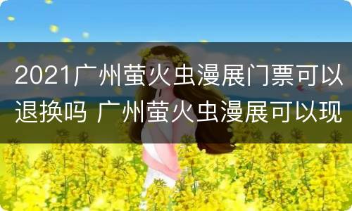 2021广州萤火虫漫展门票可以退换吗 广州萤火虫漫展可以现场购票吗?