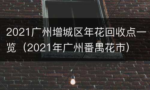 2021广州增城区年花回收点一览（2021年广州番禺花市）