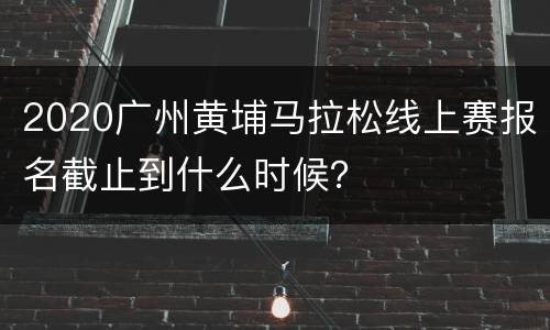 2020广州黄埔马拉松线上赛报名截止到什么时候？