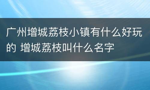 广州增城荔枝小镇有什么好玩的 增城荔枝叫什么名字