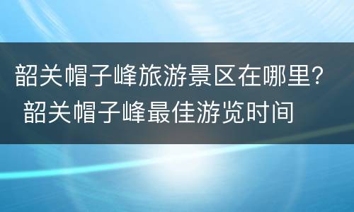 韶关帽子峰旅游景区在哪里？ 韶关帽子峰最佳游览时间