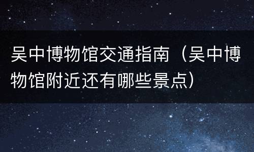 吴中博物馆交通指南（吴中博物馆附近还有哪些景点）