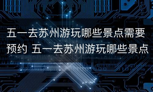 五一去苏州游玩哪些景点需要预约 五一去苏州游玩哪些景点需要预约的
