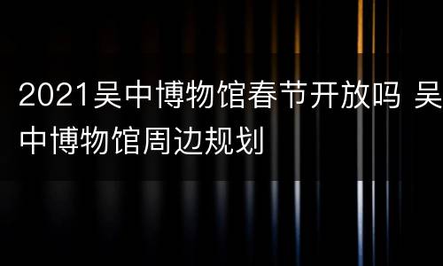 2021吴中博物馆春节开放吗 吴中博物馆周边规划