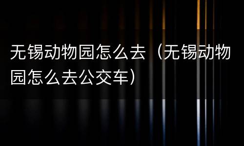 无锡动物园怎么去（无锡动物园怎么去公交车）