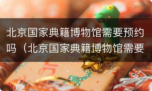 北京国家典籍博物馆需要预约吗（北京国家典籍博物馆需要预约吗现在）