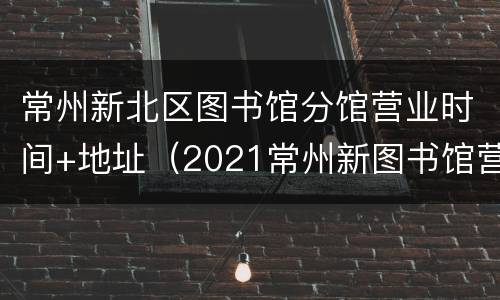 常州新北区图书馆分馆营业时间+地址（2021常州新图书馆营业时间）