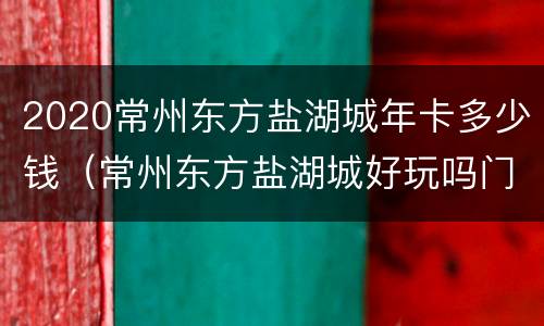 2020常州东方盐湖城年卡多少钱（常州东方盐湖城好玩吗门票多少钱）