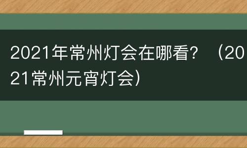 2021年常州灯会在哪看？（2021常州元宵灯会）