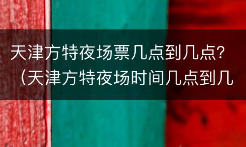 天津方特夜场票几点到几点？（天津方特夜场时间几点到几点）