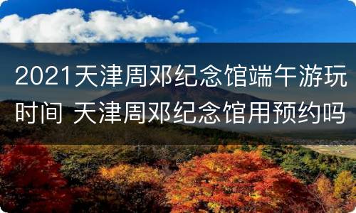 2021天津周邓纪念馆端午游玩时间 天津周邓纪念馆用预约吗