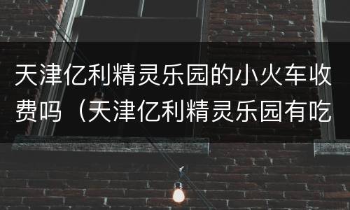 天津亿利精灵乐园的小火车收费吗（天津亿利精灵乐园有吃饭的地方吗）