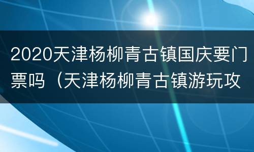 2020天津杨柳青古镇国庆要门票吗（天津杨柳青古镇游玩攻略）