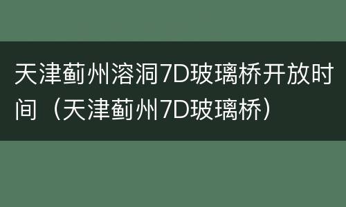 天津蓟州溶洞7D玻璃桥开放时间（天津蓟州7D玻璃桥）
