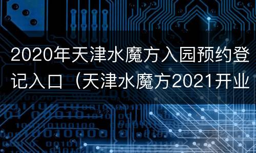 2020年天津水魔方入园预约登记入口（天津水魔方2021开业时间）