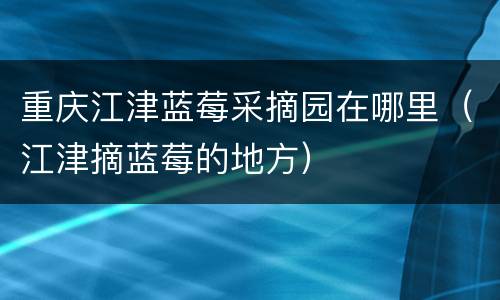 重庆江津蓝莓采摘园在哪里（江津摘蓝莓的地方）