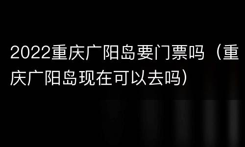2022重庆广阳岛要门票吗（重庆广阳岛现在可以去吗）